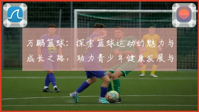 万鹏篮球：探索篮球运动的魅力与成长之路，助力青少年健康发展与梦想实现