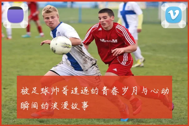 被足球帅哥追逐的青春岁月与心动瞬间的浪漫故事