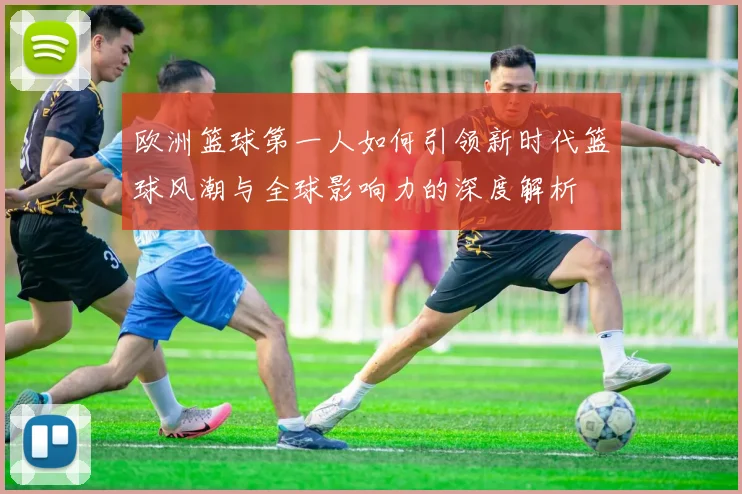 欧洲篮球第一人如何引领新时代篮球风潮与全球影响力的深度解析
