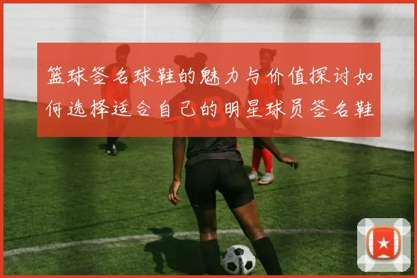篮球签名球鞋的魅力与价值探讨如何选择适合自己的明星球员签名鞋
