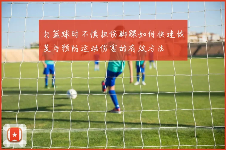 打篮球时不慎扭伤脚踝如何快速恢复与预防运动伤害的有效方法