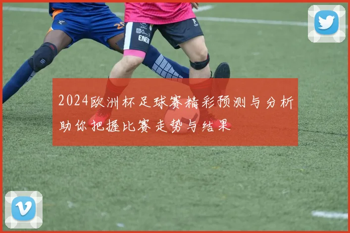 2024欧洲杯足球赛精彩预测与分析助你把握比赛走势与结果