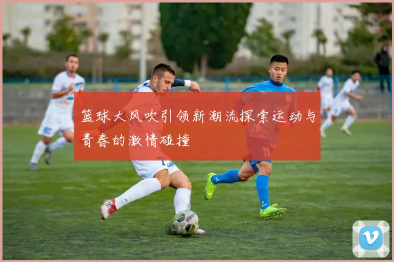 篮球大风吹引领新潮流探索运动与青春的激情碰撞