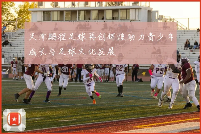 天津鹏程足球再创辉煌助力青少年成长与足球文化发展