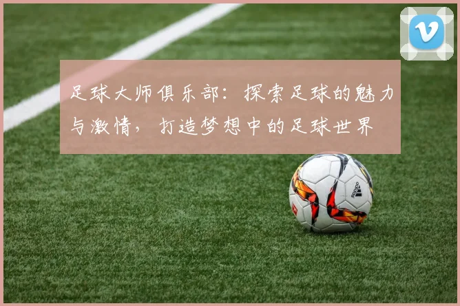 足球大师俱乐部：探索足球的魅力与激情，打造梦想中的足球世界